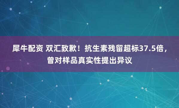 犀牛配资 双汇致歉！抗生素残留超标37.5倍，曾对样品真实性提出异议