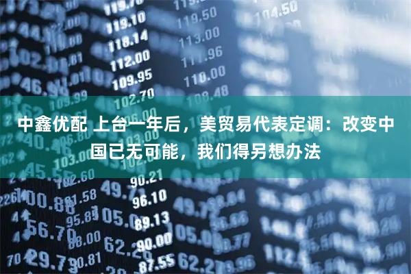 中鑫优配 上台一年后，美贸易代表定调：改变中国已无可能，我们得另想办法