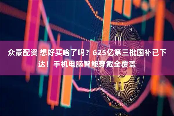 众豪配资 想好买啥了吗？625亿第三批国补已下达！手机电脑智能穿戴全覆盖