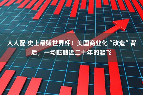 人人配 史上最赚世界杯！美国商业化“改造”背后，一场酝酿近二十年的起飞