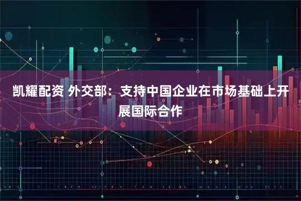 凯耀配资 外交部：支持中国企业在市场基础上开展国际合作